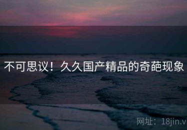 不可思议！久久国产精品的奇葩现象