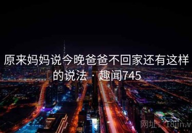 原来妈妈说今晚爸爸不回家还有这样的说法 · 趣闻745