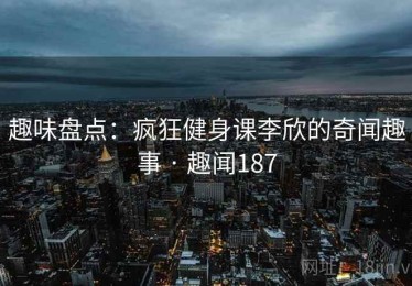 趣味盘点：疯狂健身课李欣的奇闻趣事 · 趣闻187
