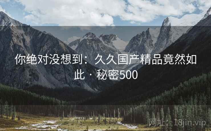 你绝对没想到:久久国产精品竟然如此 · 秘密500 你绝对没想到:久久国产精品竟然如此 · 秘密500