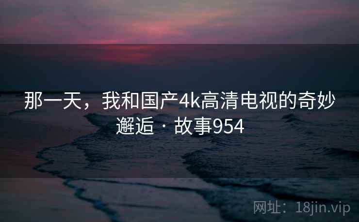 那一天,我和国产4k高清电视的奇妙邂逅 · 故事954 那一天,我和国产4k高清电视的奇妙邂逅 · 故事954