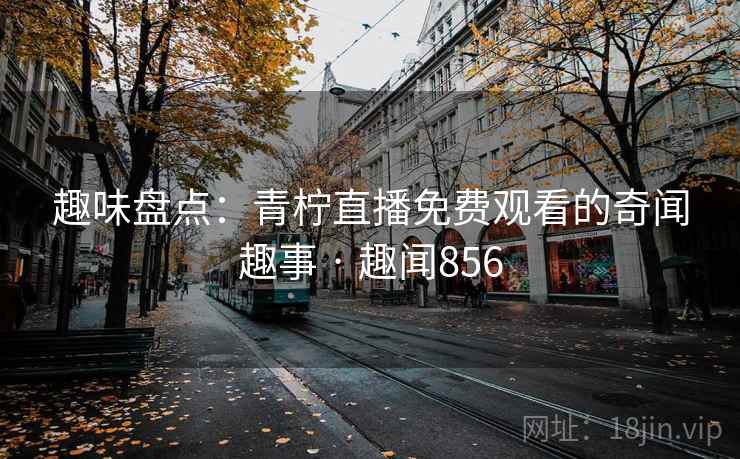 趣味盘点：青柠直播免费观看的奇闻趣事 · 趣闻856