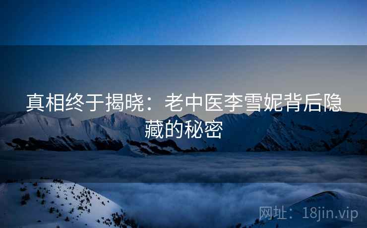 真相终于揭晓:老中医李雪妮背后隐藏的秘密 真相终于揭晓:老中医李雪妮背后隐藏的秘密