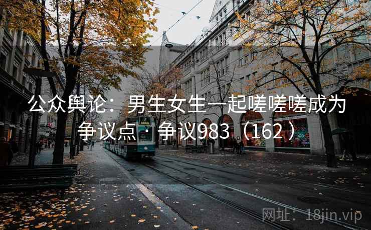 公众舆论：男生女生一起嗟嗟嗟成为争议点 · 争议983（162 ）