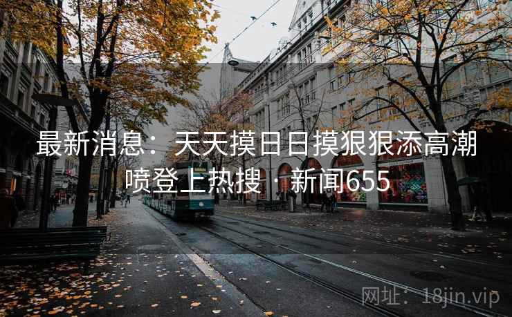 最新消息：天天摸日日摸狠狠添高潮喷登上热搜 · 新闻655