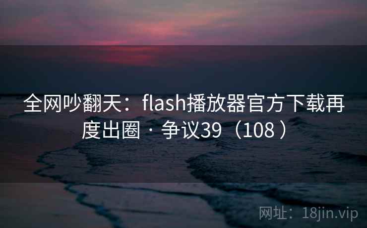 全网吵翻天:flash播放器官方下载再度出圈 · 争议39(108 ) 全网吵翻天:flash播放器官方下载再度出圈 · 争议39(108 )