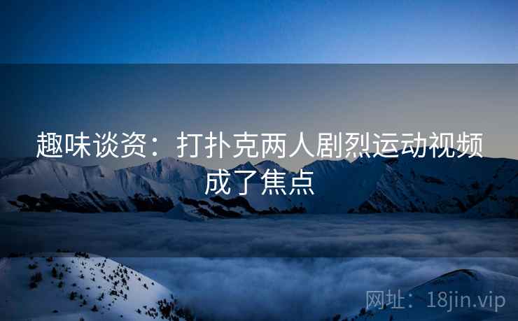 趣味谈资：打扑克两人剧烈运动视频成了焦点