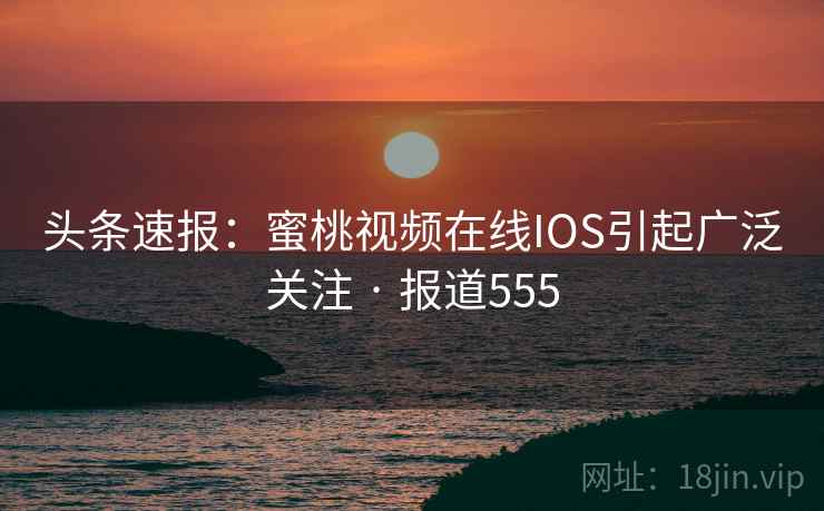 头条速报：蜜桃视频在线IOS引起广泛关注 · 报道555