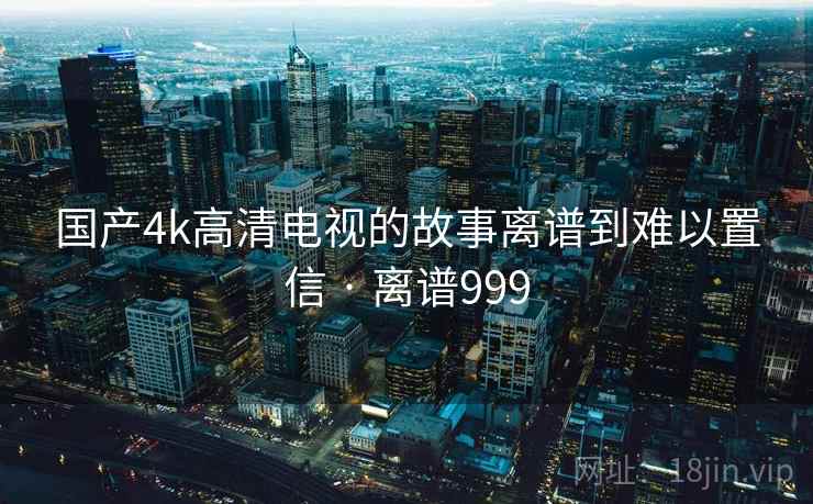 国产4k高清电视的故事离谱到难以置信 · 离谱999 国产4k高清电视的故事离谱到难以置信 · 离谱999